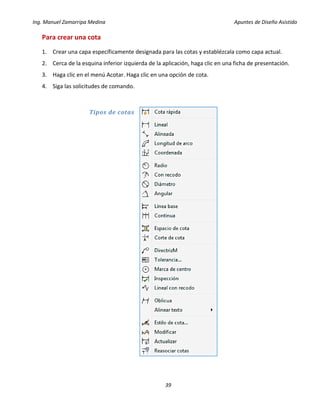 Ing. Manuel Zamarripa Medina Apuntes de Diseño Asistido
39
Para crear una cota
1. Crear una capa específicamente designada para las cotas y establézcala como capa actual.
2. Cerca de la esquina inferior izquierda de la aplicación, haga clic en una ficha de presentación.
3. Haga clic en el menú Acotar. Haga clic en una opción de cota.
4. Siga las solicitudes de comando.
Tipos de cotas
 