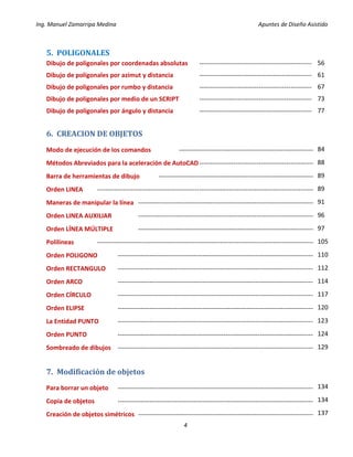 Ing. Manuel Zamarripa Medina Apuntes de Diseño Asistido
4
5. POLIGONALES
Dibujo de poligonales por coordenadas absolutas -----------------------------------------------------
Dibujo de poligonales por azimut y distancia -----------------------------------------------------
Dibujo de poligonales por rumbo y distancia -----------------------------------------------------
Dibujo de poligonales por medio de un SCRIPT -----------------------------------------------------
Dibujo de poligonales por ángulo y distancia -----------------------------------------------------
6. CREACION DE OBJETOS
Modo de ejecución de los comandos ----------------------------------------------------------------
Métodos Abreviados para la aceleración de AutoCAD-------------------------------------------------------
Barra de herramientas de dibujo --------------------------------------------------------------------------
Orden LINEA -------------------------------------------------------------------------------------------------------
Maneras de manipular la línea ------------------------------------------------------------------------------------
Orden LINEA AUXILIAR ------------------------------------------------------------------------------------
Orden LÍNEA MÚLTIPLE ------------------------------------------------------------------------------------
Polilíneas -------------------------------------------------------------------------------------------------------
Orden POLIGONO ---------------------------------------------------------------------------------------------
Orden RECTANGULO ---------------------------------------------------------------------------------------------
Orden ARCO ---------------------------------------------------------------------------------------------
Orden CÍRCULO ---------------------------------------------------------------------------------------------
Orden ELIPSE ---------------------------------------------------------------------------------------------
La Entidad PUNTO ---------------------------------------------------------------------------------------------
Orden PUNTO ---------------------------------------------------------------------------------------------
Sombreado de dibujos ---------------------------------------------------------------------------------------------
7. Modificación de objetos
Para borrar un objeto ---------------------------------------------------------------------------------------------
Copia de objetos ---------------------------------------------------------------------------------------------
Creación de objetos simétricos ------------------------------------------------------------------------------------
56
61
67
73
77
84
88
89
89
91
96
97
105
110
112
114
117
120
123
124
129
134
134
137
 