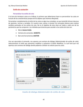 Ing. Manuel Zamarripa Medina Apuntes de Diseño Asistido
40
Estilo de acotación
Personalizar los estilos de cota
A la hora de introducir cotas en el dibujo, lo primero que deberíamos hacer es personalizar las cotas en
función de las características propias de los objetos que estamos dibujando.
Personalizar completamente el estilo de las cotas es algo muy complejo, ya que AutoCAD ofrecen decenas
de opciones, normas y variables. En nuestro caso, vamos a conocer los conceptos básicos para realizar
cambios puntuales en los estilos de cota. No es el objetivo de esta clase ver todos y cada uno de los
parámetros que las componen. Los métodos que tenemos para acceder a los estilos de cota son:
 Menú Acotar>Estilo
 Ventana de comandos: ACOESTIL
 Barra de herramientas ACOTAR
Una vez ejecutado el comando, nos aparece una ventana de diálogo (Administrador de estilos de cota),
seleccionamos el estilo que queremos modificar y pulsamos el botón Modificar, lo cual hará que nos
aparezca otra ventana de diálogo donde podemos cambiar los valores para las cotas.
Cuadro de dialogo Administrador de estilos de cota
 