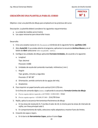 Ing. Manuel Zamarripa Medina Apuntes de Diseño Asistido
45
CREACIÓN DE UNA PLANTILLA PARA EL CURSO
Objetivo: crear una plantilla de dibujo para emplearla en las prácticas del curso
Descripción. La plantilla deberá considerar los siguientes requerimientos:
a. La unidad de medida será el metro
b. Las capas necesarias para desarrollar trazos
Desarrollo:
1. Crea una carpeta nueva en Mis Documentos y nómbrala de la siguiente forma: apellidos CAD.
2. Abre AutoCAD. Si ya estaba abierto el programa, aplicamos la secuencia Archivo>Nuevo y en el
botón de Abrir seleccionar Abrir sin plantilla – métrico.
3. Configura las unidades de dibujo aplicando Formato<Unidades, de acuerdo a lo siguiente:
a. Longitud
Tipo: decimal
Precisión: 0.000
b. Unidades de escala del contenido insertado: milímetros ( mm )
c. Angulo
Tipo: grados, minutos y segundos
Precisión: 0° 00’ 00”
d. Orientación, sentido contrario de las agujas del reloj
e. Aceptamos
4. Para imprimir en papel tamaño carta vertical 214 X 278 mm.
En la línea de comando digita Limites; o aplicando la secuencia Formato>Limites de dibujo
a. Precise esquina inferior izquierda o [ACT/DES] <0.000,0.000>: Enter
b. Precise esquina superior <420.000,297.000>: 214,278 Enter
5. Rejilla, aplica la secuencia Herramientas>Parámetros de dibujo
a. En las áreas de resolución X, Y escribe el valor de 10, lo mismo para las áreas de intervalo de
rejilla; con línea principal cada 5.
b. En comportamiento de rejilla, selecciona rejilla adaptativa y mostrar fuera de límites.
6. Creación de capas o layers.
a. En la barra de Herramientas Capas, pulsa el icono Capa
PRÁCTICA
N° 1
 