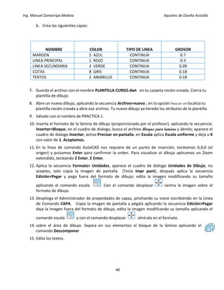 Ing. Manuel Zamarripa Medina Apuntes de Diseño Asistido
46
b. Crea las siguientes capas:
NOMBRE COLOR TIPO DE LINEA GROSOR
MARGEN 5 AZUL CONTINUA 0.7
LINEA PRINCIPAL 1 ROJO CONTINUA 0.3
LINEA SECUNDARIA 3 VERDE CONTINUA 0.09
COTAS 8 GRIS CONTINUA 0.18
TEXTOS 2 AMARILLO CONTINUA 0.18
7. Guarda el archivo con el nombre PLANTILLA CURSO.dwt en tu carpeta recién creada. Cierra tu
plantilla de dibujo.
8. Abre un nuevo dibujo, aplicando la secuencia Archivo>nuevo ; en la opción buscar en localiza tu
plantilla recién creada y abre ese archivo. Tu nuevo dibujo ya heredo los atributos de la plantilla.
9. Sálvalo con el nombre de PRACTICA 1.
10. Inserta el formato de la lámina de dibujo (proporcionado por el profesor), aplicando la secuencia:
Insertar>Bloque; en el cuadro de dialogo, busca el archivo Bloque para lamina y ábrelo; aparece el
cuadro de dialogo Insertar, activa Precisar en pantalla, en Escala aplica Escala uniforme y deja a X
con valor de 1. Aceptamos.
11. En la línea de comando AutoCAD nos requiere de un punto de inserción, tecleamos 0,0,0 (el
origen) y pulsamos Enter para confirmar la orden. Para visualizar el dibujo aplicamos un Zoom
extendido, tecleando Z Enter, E Enter.
12. Aplica la secuencia Formato> Unidades, aparece el cuadro de diálogo Unidades de Dibujo, no
aceptes, solo copia la imagen de pantalla (Tecla Impr pant), después aplica la secuencia
Edición>Pegar y pega fuera del formato de dibujo; edita la imagen modificando su tamaño
aplicando el comando escala . Con el comando desplazar centra la imagen sobre el
formato de dibujo.
13. Despliega el Administrador de propiedades de capas, pinchando su icono escribiendo en la Línea
de Comando CAPA. Copia la imagen de pantalla y pégala aplicando la secuencia Edición>Pegar
deja la imagen fuera del formato de dibujo, edita la imagen modificando su tamaño aplicando el
comando escala y con el comando desplazar céntrala en el formato.
14. sobre el área de dibujo. Separa en sus elementos el bloque de la lámina aplicando el
comando Descomponer
15. Edita los textos.
 