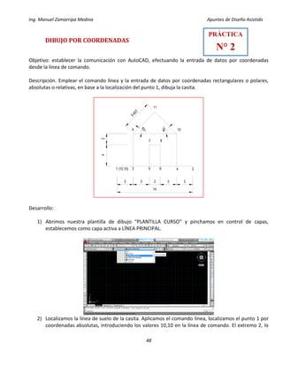 Ing. Manuel Zamarripa Medina Apuntes de Diseño Asistido
48
DIBUJO POR COORDENADAS
Objetivo: establecer la comunicación con AutoCAD, efectuando la entrada de datos por coordenadas
desde la línea de comando.
Descripción. Emplear el comando línea y la entrada de datos por coordenadas rectangulares o polares,
absolutas o relativas, en base a la localización del punto 1, dibuja la casita.
Desarrollo:
1) Abrimos nuestra plantilla de dibujo “PLANTILLA CURSO” y pinchamos en control de capas,
establecemos como capa activa a LÍNEA PRINCIPAL.
2) Localizamos la línea de suelo de la casita. Aplicamos el comando línea, localizamos el punto 1 por
coordenadas absolutas, introduciendo los valores 10,10 en la línea de comando. El extremo 2, lo
33233
14
24
1 (10,10) 253 6 4
7 8
9 10
11
5.657
45°
45°
PRÁCTICA
N° 2
 