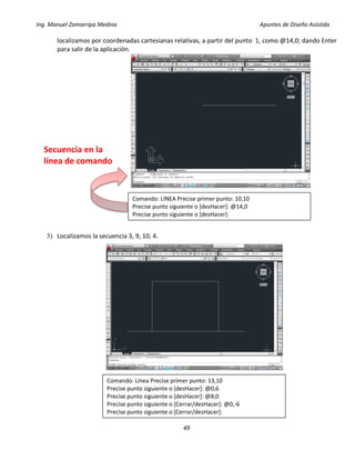 Ing. Manuel Zamarripa Medina Apuntes de Diseño Asistido
49
localizamos por coordenadas cartesianas relativas, a partir del punto 1, como @14,0; dando Enter
para salir de la aplicación.
3) Localizamos la secuencia 3, 9, 10, 4.
Comando: LINEA Precise primer punto: 10,10
Precise punto siguiente o [desHacer]: @14,0
Precise punto siguiente o [desHacer]:
Secuencia en la
línea de comando
Comando: Línea Precise primer punto: 13,10
Precise punto siguiente o [desHacer]: @0,6
Precise punto siguiente o [desHacer]: @8,0
Precise punto siguiente o [Cerrar/desHacer]: @0,-6
Precise punto siguiente o [Cerrar/desHacer]:
 