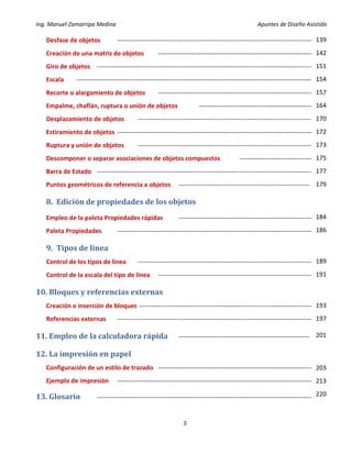 Ing. Manuel Zamarripa Medina Apuntes de Diseño Asistido
5
Desfase de objetos ---------------------------------------------------------------------------------------------
Creación de una matriz de objetos --------------------------------------------------------------------------
Giro de objetos -------------------------------------------------------------------------------------------------------
Escala ----------------------------------------------------------------------------------------------------------------
Recorte o alargamiento de objetos --------------------------------------------------------------------------
Empalme, chaflán, ruptura o unión de objetos -------------------------------------------------------
Desplazamiento de objetos -----------------------------------------------------------------------------------
Estiramiento de objetos ---------------------------------------------------------------------------------------------
Ruptura y unión de objetos ------------------------------------------------------------------------------------
Descomponer o separar asociaciones de objetos compuestos -----------------------------------
Barra de Estado -------------------------------------------------------------------------------------------------------
Puntos geométricos de referencia a objetos --------------------------------------------------------------
8. Edición de propiedades de los objetos
Empleo de la paleta Propiedades rápidas ----------------------------------------------------------------
Paleta Propiedades ---------------------------------------------------------------------------------------------
9. Tipos de línea
Control de los tipos de línea ------------------------------------------------------------------------------------
Control de la escala del tipo de línea --------------------------------------------------------------------------
10. Bloques y referencias externas
Creación e inserción de bloques -----------------------------------------------------------------------------------
Referencias externas ---------------------------------------------------------------------------------------------
11. Empleo de la calculadora rápida --------------------------------------------------------------
12. La impresión en papel
Configuración de un estilo de trazado --------------------------------------------------------------------------
Ejemplo de impresión ---------------------------------------------------------------------------------------------
13. Glosario -------------------------------------------------------------------------------------------------------
139
142
151
154
157
164
170
172
173
175
177
179
184
186
189
191
193
197
201
203
213
220
 
