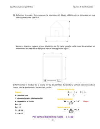 Ing. Manuel Zamarripa Medina Apuntes de Diseño Asistido
51
6) Definimos la escala. Determinamos la extensión del dibujo, obteniendo su dimensión en sus
sentidos horizontal y vertical.
Vamos a imprimir nuestro primer diseño en un formato tamaño carta cuyas dimensiones en
milímetros del área útil de dibujo se indican en la siguiente figura:
Determinamos el módulo de la escala en los dos sentidos (horizontal y vertical) seleccionando el
mayor valor y ajustándonos a una escala común.
DISEÑO:
ESCALA:
PRACTICA N°
F
E
S
XX
XX
XX
GRUPO: XX
Formula de la Escala:
1 = l ; E = L
E L l
Datos:
L = longitud real
l = longitud grafica (de impresión)
E = módulo de la escala
LH = 14
LV = 10
lH = 0.190
lV = 0.237
Sentido horizontal:
Eh = 14 = 73.7 Mayor
0.19
Sentido vertical
Ev = 10 = 42.2
0.237
Por tanto empleamos escala 1 : 100
 