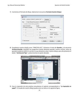 Ing. Manuel Zamarripa Medina Apuntes de Diseño Asistido
52
7) Insertamos el formato de dibujo. Aplicamos la secuencia Formato>Insertar bloque
8) Guardamos nuestro diseño como ‘’PRACTICA N°2’’: Pulsamos el icono de Guardar, o la secuencia
Archivo>Guardar; AutoCAD nos preguntara donde deseamos guardar nuestro archivo, antes de
guardarlo podemos definir la versión en que deseamos salvar nuestro dibujo, para ello pulsamos el
botón ‘’Archivos de Tipo’’ y seleccionamos la opción deseada.
9) Para la impresión de esta práctica consultamos el capítulo correspondiente a “La impresión en
papel”. El trazado de nuestro dibujo queda como se indica en la siguiente figura.
 