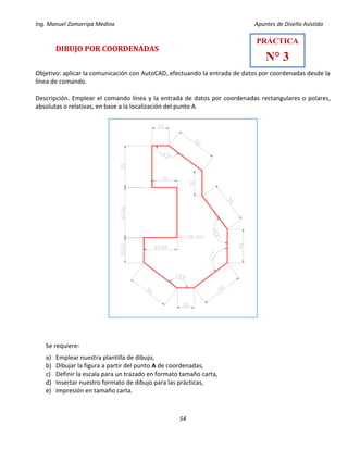 Ing. Manuel Zamarripa Medina Apuntes de Diseño Asistido
54
DIBUJO POR COORDENADAS
Objetivo: aplicar la comunicación con AutoCAD, efectuando la entrada de datos por coordenadas desde la
línea de comando.
Descripción. Emplear el comando línea y la entrada de datos por coordenadas rectangulares o polares,
absolutas o relativas, en base a la localización del punto A.
Se requiere:
a) Emplear nuestra plantilla de dibujo,
b) Dibujar la figura a partir del punto A de coordenadas,
c) Definir la escala para un trazado en formato tamaño carta,
d) Insertar nuestro formato de dibujo para las prácticas,
e) Impresión en tamaño carta.
PRÁCTICA
N° 3
 