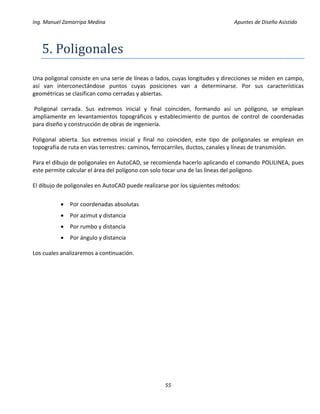 Ing. Manuel Zamarripa Medina Apuntes de Diseño Asistido
55
5. Poligonáles
Una poligonal consiste en una serie de líneas o lados, cuyas longitudes y direcciones se miden en campo,
así van interconectándose puntos cuyas posiciones van a determinarse. Por sus características
geométricas se clasifican como cerradas y abiertas.
Poligonal cerrada. Sus extremos inicial y final coinciden, formando así un polígono, se emplean
ampliamente en levantamientos topográficos y establecimiento de puntos de control de coordenadas
para diseño y construcción de obras de ingeniería.
Poligonal abierta. Sus extremos inicial y final no coinciden, este tipo de poligonales se emplean en
topografía de ruta en vías terrestres: caminos, ferrocarriles, ductos, canales y líneas de transmisión.
Para el dibujo de poligonales en AutoCAD, se recomienda hacerlo aplicando el comando POLILINEA, pues
este permite calcular el área del polígono con solo tocar una de las líneas del polígono.
El dibujo de poligonales en AutoCAD puede realizarse por los siguientes métodos:
 Por coordenadas absolutas
 Por azimut y distancia
 Por rumbo y distancia
 Por ángulo y distancia
Los cuales analizaremos a continuación.
 
