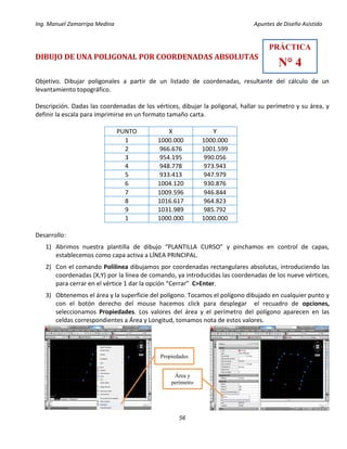 Ing. Manuel Zamarripa Medina Apuntes de Diseño Asistido
56
DIBUJO DE UNA POLIGONAL POR COORDENADAS ABSOLUTAS
Objetivo. Dibujar poligonales a partir de un listado de coordenadas, resultante del cálculo de un
levantamiento topográfico.
Descripción. Dadas las coordenadas de los vértices, dibujar la poligonal, hallar su perímetro y su área, y
definir la escala para imprimirse en un formato tamaño carta.
PUNTO X Y
1 1000.000 1000.000
2 966.676 1001.599
3 954.195 990.056
4 948.778 973.943
5 933.413 947.979
6 1004.120 930.876
7 1009.596 946.844
8 1016.617 964.823
9 1031.989 985.792
1 1000.000 1000.000
Desarrollo:
1) Abrimos nuestra plantilla de dibujo “PLANTILLA CURSO” y pinchamos en control de capas,
establecemos como capa activa a LÍNEA PRINCIPAL.
2) Con el comando Polilinea dibujamos por coordenadas rectangulares absolutas, introduciendo las
coordenadas (X,Y) por la línea de comando, ya introducidas las coordenadas de los nueve vértices,
para cerrar en el vértice 1 dar la opción “Cerrar” C>Enter.
3) Obtenemos el área y la superficie del polígono. Tocamos el polígono dibujado en cualquier punto y
con el botón derecho del mouse hacemos click para desplegar el recuadro de opciones,
seleccionamos Propiedades. Los valores del área y el perímetro del polígono aparecen en las
celdas correspondientes a Área y Longitud, tomamos nota de estos valores.
PRÁCTICA
N° 4
Propiedades
Área y
perímetro
 