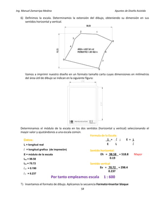 Ing. Manuel Zamarripa Medina Apuntes de Diseño Asistido
58
6) Definimos la escala. Determinamos la extensión del dibujo, obteniendo su dimensión en sus
sentidos horizontal y vertical.
Vamos a imprimir nuestro diseño en un formato tamaño carta cuyas dimensiones en milímetros
del área útil de dibujo se indican en la siguiente figura:
Determinamos el módulo de la escala en los dos sentidos (horizontal y vertical) seleccionando el
mayor valor y ajustándonos a una escala común.
7) Insertamos el formato de dibujo. Aplicamos la secuencia Formato>Insertar bloque
DISEÑO:
ESCALA:
PRACTICA N°
F
E
S
XX
XX
XX
GRUPO: XX
ÁREA=4357.341m2
PERIMETRO=267.462m
12
3
4
5
6
7
9
8
98,58
70,72
Formula de la Escala:
1 = l ; E = L
E L l
Datos:
L = longitud real
l = longitud grafica (de impresión)
E = módulo de la escala
LH = 98.58
LV = 70.72
lH = 0.190
lV = 0.237
Sentido horizontal:
Eh = 98.58 = 518.8 Mayor
0.19
Sentido vertical
Ev = 70.72 = 298.4
0.237
Por tanto empleamos escala 1 : 600
 