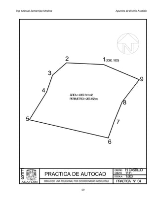 Ing. Manuel Zamarripa Medina Apuntes de Diseño Asistido
59
ÁREA=4357.341m2
PERIMETRO=267.462m
DISEÑO:
ESCALA:
PRACTICA N°
F
E
S
H.CASTILLO
1:600
04
GRUPO: 1111
12
3
4
5
7
9
8
(1000,1000)
6
 