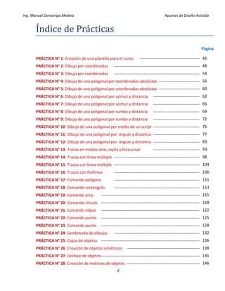 Ing. Manuel Zamarripa Medina Apuntes de Diseño Asistido
6
Índice de Prácticás
Página
PRÁCTICA N° 1: Creación de una plantilla para el curso ---------------------------------------------
PRÁCTICA N° 2: Dibujo por coordenadas ------------------------------------------------------------------
PRÁCTICA N° 3: Dibujo por coordenadas ------------------------------------------------------------------
PRÁCTICA N° 4: Dibujo de una poligonal por coordenadas absolutas --------------------------------
PRÁCTICA N° 5: Dibujo de una poligonal por coordenadas absolutas --------------------------------
PRÁCTICA N° 6: Dibujo de una poligonal por azimut y distancia ------------------------------------
PRÁCTICA N° 7: Dibujo de una poligonal por azimut y distancia ------------------------------------
PRÁCTICA N° 8: Dibujo de una poligonal por rumbo y distancia ------------------------------------
PRÁCTICA N° 9: Dibujo de una poligonal por rumbo y distancia ------------------------------------
PRÁCTICA N° 10: Dibujo de una poligonal por medio de un script ------------------------------------
PRÁCTICA N° 11: Dibujo de una poligonal por ángulo y distancia ------------------------------------
PRÁCTICA N° 12: Dibujo de una poligonal por ángulo y distancia ------------------------------------
PRÁCTICA N° 13: Trazos en modos orto, rejilla y forzcursor ------------------------------------
PRÁCTICA N° 14: Trazos con línea múltiple ----------------------------------------------------------------
PRÁCTICA N° 15: Trazos con línea múltiple -----------------------------------------------------------------
PRÁCTICA N° 16: Trazos con Polilínea ----------------------------------------------------------------
PRÁCTICA N° 17: Comando polígono ----------------------------------------------------------------
PRÁCTICA N° 18: Comando rectángulo ----------------------------------------------------------------
PRÁCTICA N° 19: Comando arco --------------------------------------------------------------------------
PRÁCTICA N° 20: Comando círculo --------------------------------------------------------------------------
PRÁCTICA N° 21: Comando elipse --------------------------------------------------------------------------
PRÁCTICA N° 22: Comando punto --------------------------------------------------------------------------
PRÁCTICA N° 23: Comando punto --------------------------------------------------------------------------
PRÁCTICA N° 24: Sombreado de dibujos -----------------------------------------------------------------
PRÁCTICA N° 25: Copia de objetos --------------------------------------------------------------------------
PRÁCTICA N° 26: Creación de objetos simétricos -------------------------------------------------------
PRÁCTICA N° 27: Desfase de objetos--------------------------------------------------------------------------
PRÁCTICA N° 28: Creación de matrices de objetos -------------------------------------------------------
45
48
54
56
60
62
66
69
72
76
77
83
93
98
104
106
111
113
115
118
122
125
128
132
136
138
141
146
 