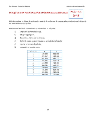 Ing. Manuel Zamarripa Medina Apuntes de Diseño Asistido
60
DIBUJO DE UNA POLIGONAL POR COORDENADAS ABSOLUTAS
Objetivo. Aplicar el dibujo de poligonales a partir de un listado de coordenadas, resultante del cálculo de
un levantamiento topográfico.
Descripción. Dadas las coordenadas de los vértices, se requiere:
a) Emplear la plantilla de dibujo,
b) Dibujar la poligonal,
c) Determinar el área y el perímetro,
d) Definir la escala para un trazado en formato tamaño carta,
e) Insertar el formato de dibujo,
f) Impresión en tamaño carta.
VÉRTICES X Y
1 500.000 500.000
2 472.617 487.102
3 467.323 463.137
4 477.205 432.475
5 517.438 426.483
6 540.731 446.925
7 540.378 496.971
8 525.202 524.108
9 499.086 525.870
1 500.000 500.000
PRÁCTICA
N° 5
 
