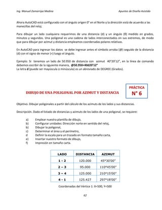 Ing. Manuel Zamarripa Medina Apuntes de Diseño Asistido
62
Ahora AutoCAD está configurado con el ángulo origen 0° en el Norte y la dirección está de acuerdo a las
manecillas del reloj.
Para dibujar un lado cualquiera requerimos de una distancia (d) y un ángulo (θ) medido en grados,
minutos y segundos. Una poligonal es una cadena de lados interconectados en sus extremos, de modo
que para dibujar por azimut y distancia empleamos coordenadas polares relativas.
En AutoCAD para ingresar los datos se debe ingresar antes el símbolo arroba (@) seguido de la distancia
(d) con el signo de menor (<) luego el ángulo.
Ejemplo: Si tenemos un lado de 50.950 de distancia con azimut 40°20’12”, en la línea de comando
debemos escribir de la siguiente manera, @50.950<40d20’12”
La letra d (puede ser mayúscula o minúscula) es un abreviado de DEGREE (Grados).
DIBUJO DE UNA POLIGONAL POR AZIMUT Y DISTANCIA
Objetivo. Dibujar poligonales a partir del cálculo de los azimuts de los lados y sus distancias.
Descripción. Dado el listado de distancias y azimuts de los lados de una poligonal, se requiere:
a) Emplear nuestra plantilla de dibujo,
b) Configurar unidades: Dirección norte en sentido del reloj,
b) Dibujar la poligonal,
c) Determinar el área y el perímetro,
d Definir la escala para un trazado en formato tamaño carta,
e) Insertar nuestro formato de dibujo,
f) Impresión en tamaño carta.
Coordenadas del Vértice 1: X=500, Y=500
LADO DISTANCIA AZIMUT
1 - 2 120.000 45°30’00”
2 – 3 95.000 110°45’00”
3 – 4 125.000 210°15’00”
4 - 1 125.427 297°18’00”
PRÁCTICA
N° 6
 