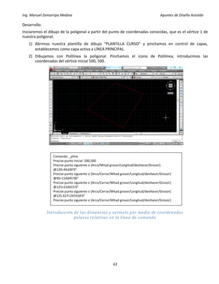 Ing. Manuel Zamarripa Medina Apuntes de Diseño Asistido
63
Desarrollo:
Iniciaremos el dibujo de la poligonal a partir del punto de coordenadas conocidas, que es el vértice 1 de
nuestra poligonal.
1) Abrimos nuestra plantilla de dibujo “PLANTILLA CURSO” y pinchamos en control de capas,
establecemos como capa activa a LÍNEA PRINCIPAL.
2) Dibujamos con Polilínea la poligonal. Pinchamos el icono de Polilínea, introducimos las
coordenadas del vértice inicial 500, 500.
Introducción de las distancias y azimuts por medio de coordenadas
polares relativas en la línea de comando
Comando: _pline
Precise punto inicial: 500,500
Precise punto siguiente o [Arco/Mitad grosor/Longitud/desHacer/Grosor]:
@120<45d30'0"
Precise punto siguiente o [Arco/Cerrar/Mitad grosor/Longitud/desHacer/Grosor]:
@95<110d45'00"
Precise punto siguiente o [Arco/Cerrar/Mitad grosor/Longitud/desHacer/Grosor]:
@125<210d15'0"
Precise punto siguiente o [Arco/Cerrar/Mitad grosor/Longitud/desHacer/Grosor]:
@125.427<297d18'0"
Precise punto siguiente o [Arco/Cerrar/Mitad grosor/Longitud/desHacer/Grosor]:
 