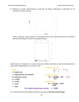 Ing. Manuel Zamarripa Medina Apuntes de Diseño Asistido
64
3) Definimos la escala. Determinamos la extensión del dibujo, obteniendo su dimensión en sus
sentidos horizontal y vertical.
Vamos a imprimir nuestro diseño en un formato tamaño carta cuyas dimensiones en milímetros
del área útil de dibujo se indican en la siguiente figura:
Determinamos el módulo de la escala en los dos sentidos (horizontal y vertical) seleccionando el
mayor valor y ajustándonos a una escala común.
4) Insertamos el formato de dibujo. Aplicamos la secuencia Formato>Insertar bloque
174.428
141.637
DISEÑO:
ESCALA:
PRACTICA N°
F
E
S
XX
XX
XX
GRUPO: XX
Formula de la Escala:
1 = l ; E = L
E L l
Datos:
L = longitud real
l = longitud grafica (de impresión)
E = módulo de la escala
LH = 174.428
LV = 141.637
lH = 0.190
lV = 0.237
Sentido horizontal:
Eh = 174.428 = 918 Mayor
0.19
Sentido vertical
Ev = 141.637 = 597.6
0.237
Por tanto empleamos escala 1 : 1000
 