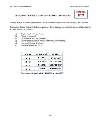 Ing. Manuel Zamarripa Medina Apuntes de Diseño Asistido
66
DIBUJO DE UNA POLIGONAL POR AZIMUT Y DISTANCIA
Objetivo. Aplicar el dibujo de poligonales a partir del cálculo de los azimuts de los lados y sus distancias.
Descripción. Dado el listado de distancias y azimuts de los lados de una poligonal, así como la localización
del vértice inicial, se requiere:
a) Emplear la plantilla de dibujo,
b) Dibujar la poligonal,
c) Determinar el área y el perímetro,
d) Definir la escala para un trazado en formato tamaño carta,
e) Insertar el formato de dibujo,
f) Impresión en tamaño carta.
Coordenadas del vértice 1: X = 4366.000, Y = 4174.000
LADO DISTANCIA AZIMUT
1 - 2 55.432 8° 44’46”
2 – 3 26.225 261°13’38”
3 – 4 51.070 186°01’53”
4 - 1 22.856 90°00’00”
PRÁCTICA
N° 7
 