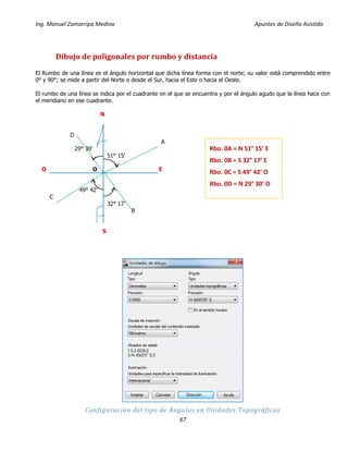 Ing. Manuel Zamarripa Medina Apuntes de Diseño Asistido
67
Dibujo de poligonales por rumbo y distancia
El Rumbo de una línea es el ángulo horizontal que dicha línea forma con el norte; su valor está comprendido entre
0° y 90°; se mide a partir del Norte o desde el Sur, hacia el Este o hacia el Oeste.
El rumbo de una línea se indica por el cuadrante en el que se encuentra y por el ángulo agudo que la línea hace con
el meridiano en ese cuadrante.
N
D
A
29° 30’
51° 15’
O O E
49° 42’
C
32° 17’
B
S
Configuración del tipo de Ángulos en Unidades Topográficas
Rbo. 0A = N 51° 15’ E
Rbo. 0B = S 32° 17’ E
Rbo. 0C = S 49° 42’ O
Rbo. 0D = N 29° 30’ O
 