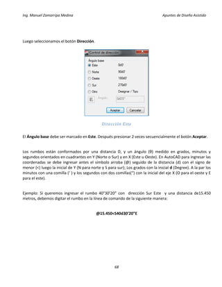 Ing. Manuel Zamarripa Medina Apuntes de Diseño Asistido
68
Luego seleccionamos el botón Dirección.
Dirección Este
El Ángulo base debe ser marcado en Este. Después presionar 2 veces secuencialmente el botón Aceptar.
Los rumbos están conformados por una distancia D, y un ángulo (θ) medido en grados, minutos y
segundos orientados en cuadrantes en Y (Norte o Sur) y en X (Este u Oeste). En AutoCAD para ingresar las
coordenadas se debe ingresar antes el símbolo arroba (@) seguido de la distancia (d) con el signo de
menor (<) luego la inicial de Y (N para norte y S para sur); Los grados con la inicial d (Degree). A la par los
minutos con una comilla (‘ ) y los segundos con dos comillas(“) con la inicial del eje X (O para el oeste y E
para el este).
Ejemplo: Si queremos ingresar el rumbo 40°30’20” con dirección Sur Este y una distancia de15.450
metros, debemos digitar el rumbo en la línea de comando de la siguiente manera:
@15.450<S40d30’20”E
 