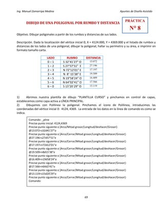 Ing. Manuel Zamarripa Medina Apuntes de Diseño Asistido
69
DIBUJO DE UNA POLIGONAL POR RUMBO Y DISTANCIA
Objetivo. Dibujar poligonales a partir de los rumbos y distancias de sus lados.
Descripción. Dada la localización del vértice inicial 0; X = 4124.000, Y = 4369.000 y el listado de rumbos y
distancias de los lados de una poligonal, dibujar la poligonal, hallar su perímetro y su área, e imprimir en
formato tamaño carta.
1) Abrimos nuestra plantilla de dibujo “PLANTILLA CURSO” y pinchamos en control de capas,
establecemos como capa activa a LÍNEA PRINCIPAL.
2) Dibujamos con Polilinea la poligonal. Pinchamos el icono de Polilinea, introducimos las
coordenadas del vértice inicial 0: 4124, 4369. La entrada de los datos en la línea de comando es como se
indica.
LADO RUMBO DISTANCIA
0 – 1 S 32°41’27” O 13.072
1 – 2 S 27°57’51” E 27.196
2 – 3 N 72°12’01” E 17.197
3 – 4 N 8° 15’38” E 19.509
4 – 5 N 19°58’24” O 16.409
5 – 6 N 64°02’41” O 17.566
6 – 0 S 15°20´29” O 13.119
PRÁCTICA
N° 8
Comando: _pline
Precise punto inicial: 4124,4369
Precise punto siguiente o [Arco/Mitad grosor/Longitud/desHacer/Grosor]:
@13.072<s32d41'27"o
Precise punto siguiente o [Arco/Cerrar/Mitad grosor/Longitud/desHacer/Grosor]:
@27.196<s27d57'51"e
Precise punto siguiente o [Arco/Cerrar/Mitad grosor/Longitud/desHacer/Grosor]:
@17.197<n72d12'01"e
Precise punto siguiente o [Arco/Cerrar/Mitad grosor/Longitud/desHacer/Grosor]:
@19.509<n8d15'38"e
Precise punto siguiente o [Arco/Cerrar/Mitad grosor/Longitud/desHacer/Grosor]:
@16.409<n19d58'24"o
Precise punto siguiente o [Arco/Cerrar/Mitad grosor/Longitud/desHacer/Grosor]:
@17.566<n64d2'41"o
Precise punto siguiente o [Arco/Cerrar/Mitad grosor/Longitud/desHacer/Grosor]:
@13.119<s15d20'29"o
Precise punto siguiente o [Arco/Cerrar/Mitad grosor/Longitud/desHacer/Grosor]:
Comando:
 