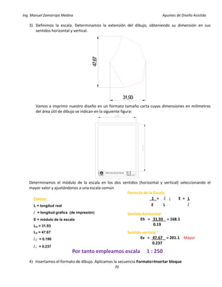 Ing. Manuel Zamarripa Medina Apuntes de Diseño Asistido
70
3) Definimos la escala. Determinamos la extensión del dibujo, obteniendo su dimensión en sus
sentidos horizontal y vertical.
Vamos a imprimir nuestro diseño en un formato tamaño carta cuyas dimensiones en milímetros
del área útil de dibujo se indican en la siguiente figura:
Determinamos el módulo de la escala en los dos sentidos (horizontal y vertical) seleccionando el
mayor valor y ajustándonos a una escala común.
4) Insertamos el formato de dibujo. Aplicamos la secuencia Formato>Insertar bloque
47,67
31,93
DISEÑO:
ESCALA:
PRACTICA N°
F
E
S
XX
XX
XX
GRUPO: XX
Formula de la Escala:
1 = l ; E = L
E L l
Datos:
L = longitud real
l = longitud grafica (de impresión)
E = módulo de la escala
LH = 31.93
LV = 47.67
lH = 0.190
lV = 0.237
Sentido horizontal:
Eh = 31.93 = 168.1
0.19
Sentido vertical
Ev = 47.67 = 201.1 Mayor
0.237
Por tanto empleamos escala 1 : 250
 