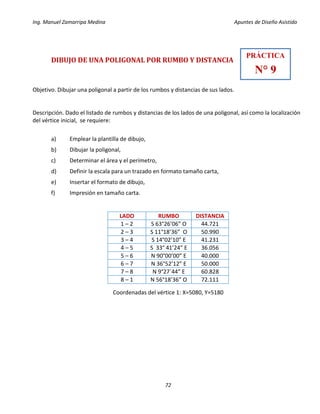 Ing. Manuel Zamarripa Medina Apuntes de Diseño Asistido
72
DIBUJO DE UNA POLIGONAL POR RUMBO Y DISTANCIA
Objetivo. Dibujar una poligonal a partir de los rumbos y distancias de sus lados.
Descripción. Dado el listado de rumbos y distancias de los lados de una poligonal, así como la localización
del vértice inicial, se requiere:
a) Emplear la plantilla de dibujo,
b) Dibujar la poligonal,
c) Determinar el área y el perímetro,
d) Definir la escala para un trazado en formato tamaño carta,
e) Insertar el formato de dibujo,
f) Impresión en tamaño carta.
Coordenadas del vértice 1: X=5080, Y=5180
LADO RUMBO DISTANCIA
1 – 2 S 63°26’06” O 44.721
2 – 3 S 11°18’36” O 50.990
3 – 4 S 14°02’10” E 41.231
4 – 5 S 33° 41’24” E 36.056
5 – 6 N 90°00’00” E 40.000
6 – 7 N 36°52’12” E 50.000
7 – 8 N 9°27´44” E 60.828
8 – 1 N 56°18’36” O 72.111
PRÁCTICA
N° 9
 
