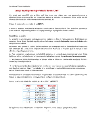 Ing. Manuel Zamarripa Medina Apuntes de Diseño Asistido
73
Dibujo de poligonales por medio de un SCRIPT
Un script para AutoCAD son archivos del tipo texto, que sirven para que automáticamente se
ejecuten ciertos comandos con sus respectivos valores y opciones. El contenido de un script son los
mismos comandos que normalmente tecleamos en AutoCAD.
Dibujo de poligonales por medio de un SCRIPT.
A veces ya tenemos las distancias y ángulos o rumbos en un formato digital. Para no teclear todos estos
datos en AutoCAD podemos generar un script para dibujar el polígono automáticamente.
Creación de un script:
1. un script es un archivo de texto que podemos elaborar en Bloc de Notas, accesorio de Windows que
podemos llamar desde AutoCAD escribiendo en la línea de comando Notepad y presionando Enter, otra
vez presionamos Enter.
Escribimos para generar la cadena de instrucciones que se requiere aplicar. Salvando el archivo creado
con extensión .scr para poder emplear este archivo en AutoCAD, se requiere que el archivo no esté
abierto, así que hay que cerrarlo.
2. Para ejecutar un script estando en AutoCAD, aplicamos el comando que deseemos reproducir (línea,
Polilínea, spline, etc.) pinchando su icono o por teclado y la secuencia Herramientas>Ejecutar comandos
3. En el caso del dibujo de poligonales, se pueden aplicar al dibujo por coordenadas absolutas, Azimut y
distancia y Rumbo y distancia.
Al escribir los comandos debemos tomar en cuenta que cada vez que se presiona la barra espaciadora,
está dando la orden de Enter. Y como Enter sirve también para repetir el último comando, entonces su
exceso de aplicación puede ocasionar errores.
Como ejemplo de aplicación dibujaremos la poligonal de la práctica número 8 por rumbo y distancia, para
lo cual se requiere inicialmente como ya vimos la configuración de unidades.
Datos: localización del vértice inicial 0; X = 4124.000, Y = 4369.000
En la primera línea indicamos las coordenadas del primer punto. En este ejemplo 4124, 4369
LADO RUMBO DISTANCIA
0 – 1 S 32°41’27” O 13.072
1 – 2 S 27°57’51” E 27.196
2 – 3 N 72°12’01” E 17.197
3 – 4 N 8° 15’38” E 19.509
4 – 5 N 19°58’24” O 16.409
5 – 6 N 64°02’41” O 17.566
6 – 0 S 15°20´29” O 13.119
 