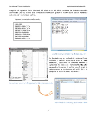 Ing. Manuel Zamarripa Medina Apuntes de Diseño Asistido
74
Luego en las siguientes líneas tecleamos los datos de las distancias y rumbos, de acuerdo al formato
establecido. Una vez cuando esté completa la información grabamos nuestro script con un nombre y
extensión .scr , cerramos el archivo.
Datos en formato distancia-rumbo:
Archivo script: Rumbo y distancia.scr
En AutoCAD, una vez realizada la configuración de
unidades, y definida como capa activa a LÍNEA
PRINCIPAL, Ejecutamos el comando Polilínea y
aplicamos la secuencia Herramientas>Ejecutar
comandos; Buscamos el archivo con el script, lo
seleccionamos y presionamos el botón Abrir, la
poligonal se dibuja en forma automática.
Para dibujar un script: Herramientas>Ejecutar comandos
Buscamos el archivo y pulsamos Abrir
4124,4369
@13.072<s32d41'27"o
@27.196<s27d57'51"e
@17.197<n72d12'01"e
@19.509<n8d15'38"e
@16.409<n19d58'24"o
@17.566<n64d2'41"o
@13.119<s15d20'29"o
 
