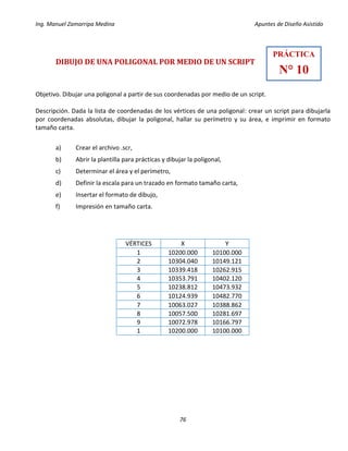 Ing. Manuel Zamarripa Medina Apuntes de Diseño Asistido
76
DIBUJO DE UNA POLIGONAL POR MEDIO DE UN SCRIPT
Objetivo. Dibujar una poligonal a partir de sus coordenadas por medio de un script.
Descripción. Dada la lista de coordenadas de los vértices de una poligonal: crear un script para dibujarla
por coordenadas absolutas, dibujar la poligonal, hallar su perímetro y su área, e imprimir en formato
tamaño carta.
a) Crear el archivo .scr,
b) Abrir la plantilla para prácticas y dibujar la poligonal,
c) Determinar el área y el perímetro,
d) Definir la escala para un trazado en formato tamaño carta,
e) Insertar el formato de dibujo,
f) Impresión en tamaño carta.
VÉRTICES X Y
1 10200.000 10100.000
2 10304.040 10149.121
3 10339.418 10262.915
4 10353.791 10402.120
5 10238.812 10473.932
6 10124.939 10482.770
7 10063.027 10388.862
8 10057.500 10281.697
9 10072.978 10166.797
1 10200.000 10100.000
PRÁCTICA
N° 10
 