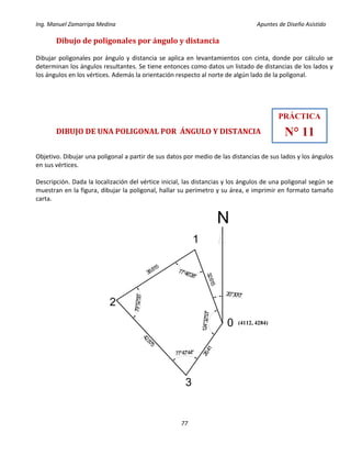 Ing. Manuel Zamarripa Medina Apuntes de Diseño Asistido
77
Dibujo de poligonales por ángulo y distancia
Dibujar poligonales por ángulo y distancia se aplica en levantamientos con cinta, donde por cálculo se
determinan los ángulos resultantes. Se tiene entonces como datos un listado de distancias de los lados y
los ángulos en los vértices. Además la orientación respecto al norte de algún lado de la poligonal.
DIBUJO DE UNA POLIGONAL POR ÁNGULO Y DISTANCIA
Objetivo. Dibujar una poligonal a partir de sus datos por medio de las distancias de sus lados y los ángulos
en sus vértices.
Descripción. Dada la localización del vértice inicial, las distancias y los ángulos de una poligonal según se
muestran en la figura, dibujar la poligonal, hallar su perímetro y su área, e imprimir en formato tamaño
carta.
PRÁCTICA
N° 11
124°32'53"
20°30'0"
79°52'55"
77°47'44"
77°46'28"
26.41
42.875
38.815
32.615
0
1
2
3
(4112, 4284)
 