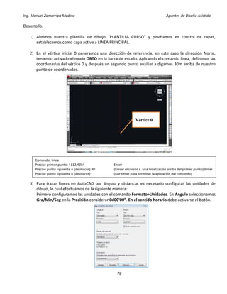 Ing. Manuel Zamarripa Medina Apuntes de Diseño Asistido
78
Desarrollo.
1) Abrimos nuestra plantilla de dibujo “PLANTILLA CURSO” y pinchamos en control de capas,
establecemos como capa activa a LÍNEA PRINCIPAL.
2) En el vértice inicial 0 generamos una dirección de referencia, en este caso la dirección Norte,
teniendo activado el modo ORTO en la barra de estado. Aplicando el comando línea, definimos las
coordenadas del vértice 0 y después un segundo punto auxiliar a digamos 30m arriba de nuestro
punto de coordenadas.
3) Para trazar líneas en AutoCAD por ángulo y distancia, es necesario configurar las unidades de
dibujo, lo cual efectuamos de la siguiente manera:
Primero configuramos las unidades con el comando Formato>Unidades. En Angulo seleccionamos
Gra/Min/Seg en la Precisión considerar 0d00'00”. En el sentido horario debe activarse el botón.
Comando: linea
Precise primer punto: 4112,4284 Enter
Precise punto siguiente o [desHacer]:30 (Llevar el cursor a una localización arriba del primer punto) Enter
Precise punto siguiente o [desHacer]: (Dar Enter para terminar la aplicación del comando)
Vértice 0
 