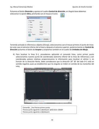 Ing. Manuel Zamarripa Medina Apuntes de Diseño Asistido
79
Pulsamos el botón Dirección y aparece el cuadro Control de dirección, en Ángulo base debemos
seleccionar la opción Otro, pinchando con el mouse el icono
Teniendo activada la referencia a objetos (Osnap), seleccionamos con el mouse primero el punto de inicio
(en este caso el extremo inferior de la línea) y después el extremo superior, posteriormente en Control de
dirección pulsamos el botón de Aceptar y aceptamos también en el cuadro de Unidades de dibujo.
4) Para localizar la línea 0–1, procedemos aplicando el comando línea, como primer punto
seleccionamos nuestro punto de coordenadas (extremo inferior de la línea de referencia) y con
coordenadas polares relativas proporcionamos la información para localizar el vértice 1, en
función de la dirección Norte, debe considerarse que la dirección 20° 30’ del lado 0–1 está en
sentido negativo, pues ya establecimos que los ángulos se miden en sentido de las manecillas del
reloj.
Comando: _line Precise primer punto:
Precise punto siguiente o [desHacer]: @32.615<-20d30'
Precise punto siguiente o [desHacer]:
 