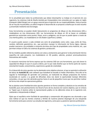 Ing. Manuel Zamarripa Medina Apuntes de Diseño Asistido
8
Presentácion
En la actualidad para todos los profesionales que deban desempeñar su trabajo en el ejercicio de una
ingeniería, los sistemas CAD de Diseño Asistido por Computadora más conocidos por sus siglas en inglés
(Computer Aided Design) son un apoyo esencial para el ejercicio de sus responsabilidades, hasta el punto
de ser hoy día insustituibles y es difícil imaginar el desarrollo de un proyecto o diseño que no esté resuelto
y presentado mediante esta tecnología.
Estas herramientas se pueden dividir básicamente en programas de dibujo en dos dimensiones (2D) y
modeladores en tres dimensiones (3D). Las herramientas de dibujo en 2D se basan en entidades
geométricas vectoriales como puntos, líneas, arcos y polígonos, con las que se puede operar a través de
una interfaz gráfica. Los modeladores en 3D añaden superficies y sólidos.
El usuario puede asociar a cada entidad una serie de propiedades como color, capa, estilo de línea,
nombre, definición geométrica, etc., que permiten manejar la información de forma lógica. Además
pueden asociarse a las entidades o conjuntos de éstas otro tipo de propiedades como material, etc., que
permiten enlazar el CAD a los sistemas de gestión y producción.
De los modelos pueden obtenerse planos con cotas y anotaciones para generar la documentación técnica
específica de cada proyecto. Los modeladores en 3D pueden, además, producir previsualizaciones
fotorealistas del modelo.
Es necesario mencionar de forma expresa que los sistemas CAD son una herramienta, que solo tienen la
capacidad de dibujar lo que el usuario ordene, por lo que nada diseñan que no forme parte de nuestra
voluntad de trazado, conocimientos, experiencia y grado de creatividad.
En el desarrollo de estos apuntes me he planteado como objetivo alcanzar, el que se aprenda la utilización
de básica de AutoCAD 2D, este software que Autodesk ha lanzado al medio informático. Para ello se ha
seguido la metodología de aprender con prácticas, así realizando los dibujos propuestos de manera
escalonada en cuanto a su grado de dificultad, éstos nos darán la oportunidad manejar diferentes
comandos, a la par que irán abriendo puertas hacia el uso de pequeños trucos que nos permitan realizar
de forma más simple las operaciones gráficas.
No se plantea como finalidad de estos apuntes penetrar en forma completa y absoluta en las entrañas de
AutoCAD, pues este planteamiento nos llevaría fuera de los alcances de nuestro objetivo, que en síntesis
es “lograr que el alumno utilice la representación gráfica en las diferentes áreas de la ingeniería civil,
realizando e interpretando el dibujo”.
Ojala que el equilibrio entre facilidad de aprendizaje y comprensión del programa sea alcanzado y que
esto reditué en que las mentes creativas y fértiles de nuestros jóvenes dispongan de una estupenda
herramienta tanto para concluir sus estudios de ingeniería, como para su posterior ejercicio profesional.
Ing. Manuel Zamarripa Medina
 