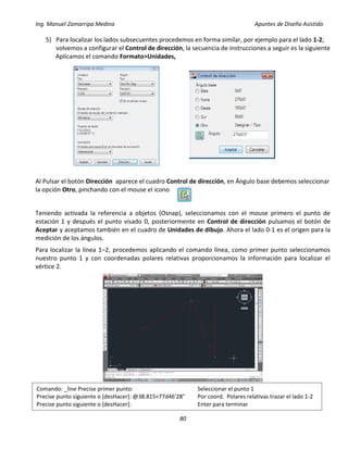 Ing. Manuel Zamarripa Medina Apuntes de Diseño Asistido
80
5) Para localizar los lados subsecuentes procedemos en forma similar, por ejemplo para el lado 1-2;
volvemos a configurar el Control de dirección, la secuencia de instrucciones a seguir es la siguiente
Aplicamos el comando Formato>Unidades,
Al Pulsar el botón Dirección aparece el cuadro Control de dirección, en Ángulo base debemos seleccionar
la opción Otro, pinchando con el mouse el icono
Teniendo activada la referencia a objetos (Osnap), seleccionamos con el mouse primero el punto de
estación 1 y después el punto visado 0, posteriormente en Control de dirección pulsamos el botón de
Aceptar y aceptamos también en el cuadro de Unidades de dibujo. Ahora el lado 0-1 es el origen para la
medición de los ángulos.
Para localizar la línea 1–2, procedemos aplicando el comando línea, como primer punto seleccionamos
nuestro punto 1 y con coordenadas polares relativas proporcionamos la información para localizar el
vértice 2.
Comando: _line Precise primer punto: Seleccionar el punto 1
Precise punto siguiente o [desHacer]: @38.815<77d46'28" Por coord. Polares relativas trazar el lado 1-2
Precise punto siguiente o [desHacer]: Enter para terminar
 