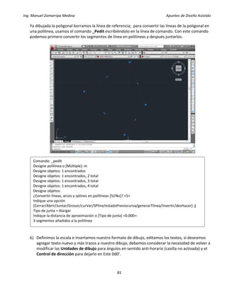Ing. Manuel Zamarripa Medina Apuntes de Diseño Asistido
81
Ya dibujada la poligonal borramos la línea de referencia; para convertir las líneas de la poligonal en
una polilinea, usamos el comando _Pedit escribiéndolo en la línea de comando. Con este comando
podemos primero convertir los segmentos de línea en polilineas y después juntarlos.
6) Definimos la escala e insertamos nuestro formato de dibujo, editamos los textos, si deseamos
agregar texto nuevo y más trazos a nuestro dibujo, debemos considerar la necesidad de volver a
modificar las Unidades de dibujo para ángulos en sentido anti-horario (casilla no activada) y el
Control de dirección para dejarlo en Este 0d0’.
Comando: _pedit
Designe polilínea o [Múltiple]: m
Designe objetos: 1 encontrados
Designe objetos: 1 encontrados, 2 total
Designe objetos: 1 encontrados, 3 total
Designe objetos: 1 encontrados, 4 total
Designe objetos:
¿Convertir líneas, arcos y splines en polilíneas [Sí/No]? <S>
Indique una opción
[Cerrar/Abrir/Juntar/Grosor/curVar/SPline/estadoPreviocurva/generarTlínea/Invertir/desHacer]: j
Tipo de junta = Alargar
Indique la distancia de aproximación o [Tipo de junta] <0.000>:
3 segmentos añadidos a la polilínea
 