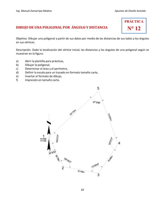 Ing. Manuel Zamarripa Medina Apuntes de Diseño Asistido
83
DIBUJO DE UNA POLIGONAL POR ÁNGULO Y DISTANCIA
Objetivo. Dibujar una poligonal a partir de sus datos por medio de las distancias de sus lados y los ángulos
en sus vértices.
Descripción. Dada la localización del vértice inicial, las distancias y los ángulos de una poligonal según se
muestran en la figura:
a) Abrir la plantilla para prácticas,
b) Dibujar la poligonal,
c) Determinar el área y el perímetro,
d) Definir la escala para un trazado en formato tamaño carta,
e) Insertar el formato de dibujo,
f) Impresión en tamaño carta.
PRÁCTICA
N° 12
66.736m
72.144m
70.445m
114.551m
137.712m
1
2
3
4
5
26°32'52"
106°21'31"
126°34'27"
113°55'43"
125°57'21"
67°10'58"
X=1040
Y=1140
 