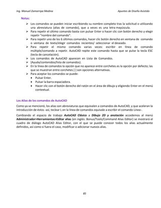 Ing. Manuel Zamarripa Medina Apuntes de Diseño Asistido
85
Notas:
 Los comandos se pueden iniciar escribiendo su nombre completo tras la solicitud o utilizando
una abreviatura (alias de comando), que a veces es una letra mayúscula.
 Para repetir el último comando basta con pulsar Enter o hacer clic con botón derecho y elegir
repetir “nombre del comando”.
 Para repetir uno de los 6 últimos comandos, hacer clic botón derecho en ventana de comando
o ventana de texto/elegir comandos recientes/ seleccionar el deseado.
 Para repetir el mismo comando varias veces: escribir en línea de comando
múltiple/comando a repetir. AutoCAD repite este comando hasta que se pulse la tecla ESC
(tecla de cancelación).
 Los comandos de AutoCAD aparecen en Lista de Comandos.
 (Ayuda/contenidos/lista de comandos).
 En la línea de comandos la opción que no aparece entre corchetes es la opción por defecto; las
que se muestran entre corchetes [ ] son opciones alternativas.
 Para aceptar los comandos se puede:
 Pulsar Enter.
 Pulsar la barra espaciadora.
 Hacer clic con el botón derecho del ratón en el área de dibujo y eligiendo Enter en el menú
contextual.
Los Alias de los comandos de AutoCAD
Como ya se mencionó, los alias son abreviaturas que equivalen a comandos de AutoCAD, y que aceleran la
introducción de éstos -así, teclear L en la línea de comandos equivale a escribir el comando Linea-.
Cambiando el espacio de trabajo AutoCAD Clásico a Dibujo 2D y anotación accedemos al menú
Administrador>Herramientas>Editar alias (en inglés: Bonus/Tools/Command Alias Editor) se mostrará el
cuadro de diálogo AutoCAD Alias Editor, con el que se puede conocer todos los alias actualmente
definidos, así como si fuera el caso, modificar o adicionar nuevos alias.
 
