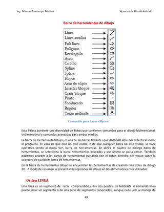 Ing. Manuel Zamarripa Medina Apuntes de Diseño Asistido
89
Barra de herramientas de dibujo
Comandos para Crear Objetos.
Esta Paleta contiene una diversidad de fichas que contienen comandos para el dibujo bidimensional,
tridimensional y comandos avanzados para ambos medios.
La barra de Herramienta Dibujo, es una de las barras flotantes que AutoCAD abre por defecto al iniciar
el programa. En caso de que esta no esté visible, o de que cualquier barra no esté visible, se hace
operativa yendo al menú Ver, barra de herramientas. Se abrirá el cuadro de diálogo Barra de
herramientas, se selecciona la barra herramientas deseadas y por último se pulsa cerrar. También
podemos acceder a las barras de herramientas pulsando con el botón derecho del mouse sobre la
cabecera de cualquier barra de herramientas.
En la barra de herramientas dibujo se encuentran las herramientas de creación más útiles de dibujo
2D. A modo de resumen se presentan las opciones de dibujo en dos dimensiones más utilizadas:
Orden LINEA
Una línea es un segmento de recta comprendido entre dos puntos. En AutoCAD el comando línea
puede crear un segmento o de una serie de segmentos conectados, aunque cada uno se maneja de
 