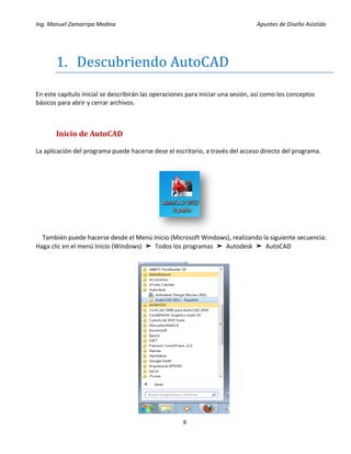 Ing. Manuel Zamarripa Medina Apuntes de Diseño Asistido
9
1. Descubriendo AutoCAD
En este capítulo inicial se describirán las operaciones para iniciar una sesión, así como los conceptos
básicos para abrir y cerrar archivos.
Inicio de AutoCAD
La aplicación del programa puede hacerse dese el escritorio, a través del acceso directo del programa.
También puede hacerse desde el Menú Inicio (Microsoft Windows), realizando la siguiente secuencia:
Haga clic en el menú Inicio (Windows) ➤ Todos los programas ➤ Autodesk ➤ AutoCAD
 