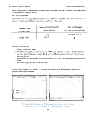 Ing. Manuel Zamarripa Medina Apuntes de Diseño Asistido
90
forma independiente. Se puede cerrar una secuencia de líneas para que el primero y último segmento
se unan y formen un bucle cerrado.
Para dibujar una línea:
Con el comando línea se puede dibujar una línea simple de un punto a otro. Para crear una línea
aplicamos el comando LINEA en cualquiera de las formas antes vistas.
BARRA DE MENU
(Escribe la ruta)
BARRA DE HERRAMIENTAS
(Pulsa el icono)
LINEA DE COMANDO
(Escribe el nombre o el Alias)
Dibujo>Linea
Comando: linea ó
L
Secuencia del comando:
1. Aplicar el comando Linea.
2. Introducir o designar el primer punto con el Mouse, o escribirlo en la Línea de Comandos, por
ejemplo el punto de coordenadas: 8,6. Si fuera en 3D, hay que introducir la 3ª coordenada;
ejemplo: 4,8,14.
3. Proporcione las coordenadas de los siguientes puntos o haga clic por donde desee que pase la
línea.
4. Para finalizar pulse la tecla ENTER o INTRO.
Este comando dispone de la opción “C” para cerrar la secuencia de líneas que este ejecutando y
generar una poligonal cerrada.
Para unir el último punto de la secuencia con el punto inicial,
indicamos la opción C (cerrar) en la línea de comando.
Punto
inicial
 