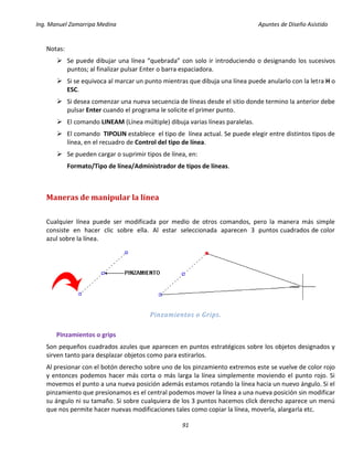 Ing. Manuel Zamarripa Medina Apuntes de Diseño Asistido
91
Notas:
 Se puede dibujar una línea “quebrada” con solo ir introduciendo o designando los sucesivos
puntos; al finalizar pulsar Enter o barra espaciadora.
 Si se equivoca al marcar un punto mientras que dibuja una línea puede anularlo con la letra H o
ESC.
 Si desea comenzar una nueva secuencia de líneas desde el sitio donde termino la anterior debe
pulsar Enter cuando el programa le solicite el primer punto.
 El comando LINEAM (Línea múltiple) dibuja varias líneas paralelas.
 El comando TIPOLIN establece el tipo de línea actual. Se puede elegir entre distintos tipos de
línea, en el recuadro de Control del tipo de línea.
 Se pueden cargar o suprimir tipos de línea, en:
Formato/Tipo de línea/Administrador de tipos de líneas.
Maneras de manipular la línea
Cualquier línea puede ser modificada por medio de otros comandos, pero la manera más simple
consiste en hacer clic sobre ella. Al estar seleccionada aparecen 3 puntos cuadrados de color
azul sobre la línea.
Pinzamientos o Grips.
Pinzamientos o grips
Son pequeños cuadrados azules que aparecen en puntos estratégicos sobre los objetos designados y
sirven tanto para desplazar objetos como para estirarlos.
Al presionar con el botón derecho sobre uno de los pinzamiento extremos este se vuelve de color rojo
y entonces podemos hacer más corta o más larga la línea simplemente moviendo el punto rojo. Si
movemos el punto a una nueva posición además estamos rotando la línea hacia un nuevo ángulo. Si el
pinzamiento que presionamos es el central podemos mover la línea a una nueva posición sin modificar
su ángulo ni su tamaño. Si sobre cualquiera de los 3 puntos hacemos click derecho aparece un menú
que nos permite hacer nuevas modificaciones tales como copiar la línea, moverla, alargarla etc.
 
