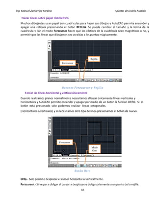 Ing. Manuel Zamarripa Medina Apuntes de Diseño Asistido
92
Trazar líneas sobre papel milimétrico
Muchos dibujantes usan papel con cuadriculas para hacer sus dibujos y AutoCAD permite encender y
apagar una retícula presionando el botón REJILLA. Se puede cambiar el tamaño y la forma de la
cuadricula y con el modo Forzcursor hacer que los vértices de la cuadricula sean magnéticos o no, y
permitir que las líneas que dibujamos sea atraídas a los puntos mágicamente.
Botones Forzcursor y Rejilla
Forzar las líneas horizontal y vertical únicamente
Cuando realizamos planos normalmente necesitamos dibujar únicamente líneas verticales y
horizontales y AutoCAD permite encender y apagar por medio de un botón la función ORTO. Si el
botón está presionado solo podemos realizar líneas ortogonales.
(Horizontales o verticales) y si necesitamos otro tipo de línea presionamos el botón de nuevo.
Botón Orto
Orto.- Solo permite desplazar el cursor horizontal o verticalmente.
Forzcursor.- Sirve para obligar al cursor a desplazarse obligatoriamente a un punto de la rejilla.
Rejilla
Forzcursor
Modo
Orto
Forzcursor
 