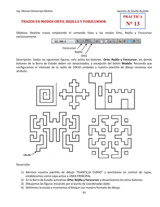 Ing. Manuel Zamarripa Medina Apuntes de Diseño Asistido
93
TRAZOS EN MODOS ORTO, REJILLA Y FORZCURSOR
Objetivo. Realizar trazos empleando el comando línea y los modos Orto, Rejilla y Forzcursor
exclusivamente.
Forzcursor
Rejilla
Orto
Descripción. Dadas las siguientes figuras, solo activa los botones Orto, Rejilla y Forzcursor, los demás
botones de la Barra de Estado deben ser desactivados, a excepción del botón Modelo. Recuerda que
configuramos el intervalo de la rejilla de 10X10 unidades y nuestra plantilla de dibujo conserva ese
atributo.
Desarrollo:
1) Abrimos nuestra plantilla de dibujo “PLANTILLA CURSO” y pinchamos en control de capas,
establecemos como capa activa a LÍNEA PRINCIPAL.
2) En la Barra de Estado activamos Orto, Rejilla y Forzcursor y desactivamos los otros botones.
3) Dibujamos las figuras iniciando por el punto de coordenadas dado.
4) Definimos la escala e insertamos el bloque con nuestro formato de dibujo.
PRÁCTICA
N° 13
(40,40)
 