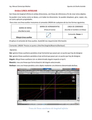 Ing. Manuel Zamarripa Medina Apuntes de Diseño Asistido
96
Orden LINEA AUXILIAR
Son líneas de longitud infinita en ambas direcciones, son líneas de referencia a fin de crear otros objetos.
Se pueden crear tantas como se desee, y en todas las direcciones. Se pueden desplazar, girar, copiar, etc,
así como aplicarle propiedades.
Para crear una línea auxiliar invocamos al comando LINEAX de cualquiera de las tres formas siguientes.
BARRA DE MENU
(Escribe la ruta)
BARRA DE HERRAMIENTAS
(Pulsa el icono)
LINEA DE COMANDO
(Escribe el nombre o el Alias)
Dibujo>Linea auxiliar
Comando: lineax ó
XL
Al aplicar el comando de línea auxiliar, AutoCAD nos requerirá de información:
Comando: LINEAX Precise un punto u [Hor/Ver/ángUlo/Bisectriz/Desfasar]:
Opciones:
Hor: genera líneas auxiliares paralelas al eje horizontal que pasan por un punto que hay de designar.
Ver: genera líneas auxiliares paralelas al eje vertical que pasan por un punto que hay de designar.
Angulo: dibuja líneas auxiliares con un determinado ángulo respecto al eje X.
Bisectriz: crea una lineax que forma bisectriz del ángulo seleccionado.
Desfasar: crea una lineax paralela a otro objeto mediante una distancia denominada desfase.
Trazo de líneas auxiliares de longitud infinita
 