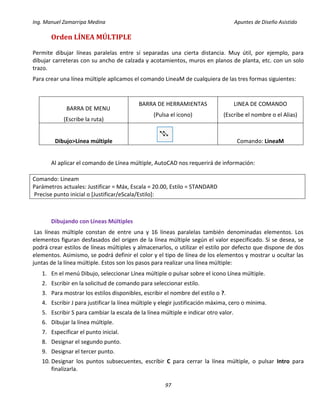 Ing. Manuel Zamarripa Medina Apuntes de Diseño Asistido
97
Orden LÍNEA MÚLTIPLE
Permite dibujar líneas paralelas entre sí separadas una cierta distancia. Muy útil, por ejemplo, para
dibujar carreteras con su ancho de calzada y acotamientos, muros en planos de planta, etc. con un solo
trazo.
Para crear una línea múltiple aplicamos el comando LineaM de cualquiera de las tres formas siguientes:
BARRA DE MENU
(Escribe la ruta)
BARRA DE HERRAMIENTAS
(Pulsa el icono)
LINEA DE COMANDO
(Escribe el nombre o el Alias)
Dibujo>Línea múltiple Comando: LineaM
Al aplicar el comando de Línea múltiple, AutoCAD nos requerirá de información:
Comando: Lineam
Parámetros actuales: Justificar = Máx, Escala = 20.00, Estilo = STANDARD
Precise punto inicial o [Justificar/eScala/Estilo]:
Dibujando con Líneas Múltiples
Las líneas múltiple constan de entre una y 16 líneas paralelas también denominadas elementos. Los
elementos figuran desfasados del origen de la línea múltiple según el valor especificado. Si se desea, se
podrá crear estilos de líneas múltiples y almacenarlos, o utilizar el estilo por defecto que dispone de dos
elementos. Asimismo, se podrá definir el color y el tipo de línea de los elementos y mostrar u ocultar las
juntas de la línea múltiple. Estos son los pasos para realizar una línea múltiple:
1. En el menú Dibujo, seleccionar Línea múltiple o pulsar sobre el icono Línea múltiple.
2. Escribir en la solicitud de comando para seleccionar estilo.
3. Para mostrar los estilos disponibles, escribir el nombre del estilo o ?.
4. Escribir J para justificar la línea múltiple y elegir justificación máxima, cero o mínima.
5. Escribir S para cambiar la escala de la línea múltiple e indicar otro valor.
6. Dibujar la línea múltiple.
7. Especificar el punto inicial.
8. Designar el segundo punto.
9. Designar el tercer punto.
10. Designar los puntos subsecuentes, escribir C para cerrar la línea múltiple, o pulsar Intro para
finalizarla.
 