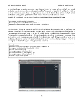 Ing. Manuel Zamarripa Medina Apuntes de Diseño Asistido
99
La justificación por su parte, determina a qué lado del cursor se trazara la línea múltiple o si estará
centrada respecto al mismo, tenemos tres opciones Máx/Cero/míN. En la opción de justificación máxima,
la línea múltiple se desarrollara a la izquierda del cursor, En la Opción Cero la línea múltiple estará
centrada al cursor, y en la opción de mínima la línea se desarrolla a la derecha del cursor.
Después de introducir la instrucción J en nuestro caso emplearemos una justificación Cero.
Empezamos por dibujar el contorno, definido por un rectángulo. Considerando que ya definimos una
justificación de cero, la multilíena estará centrada a los valores de coordenadas que indiquemos, el
rectángulo que tenemos que trazar ya no será de 10X16, sino de 9.85X15.85 por el espesor de los muros.
Activamos los modos de Rejilla, Orto y Referencia a objetos, definimos en este caso a nuestro arbitrio
como primer punto el de coordenadas 100,100. Teniendo activo el modo Orto y moviendo el cursor en el
sentido que deseamos realizar el trazo solo introducimos la dimensión y pulsamos Intro para construir el
rectángulo, en el último lado para cerrar, precisamos C (cerrar).
Precise punto inicial o [Justificar/eScala/Estilo]: J
Indique tipo de justificación [Máx/Cero/míN] <máx>: C
Parámetros actuales: Justificar = Cero, Escala = 0.15, Estilo = STANDARD
Comando: Lineam
Parámetros actuales: Justificar = Cero, Escala = 0.15, Estilo = STANDARD
Precise punto inicial o [Justificar/eScala/Estilo]: 100,100
Precise el punto siguiente: 9.85
Precise siguiente punto o [desHacer]: 15.85
Precise siguiente punto o [Cerrar/desHacer]: 9.85
Precise siguiente punto o [Cerrar/desHacer]: C
Comando: Designe esquina opuesta:
 