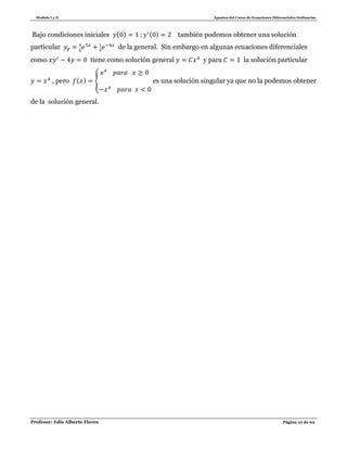 Modulo I y II Apuntes del Curso de Ecuaciones Diferenciales Ordinarias
Profesor: Edis Alberto Flores Página 10 de 62
Bajo condiciones iniciales ( ) ( ) también podemos obtener una solución
particular de la general. Sin embargo en algunas ecuaciones diferenciales
como tiene como solución general y para la solución particular
, pero ( ) { es una solución singular ya que no la podemos obtener
de la solución general.
 