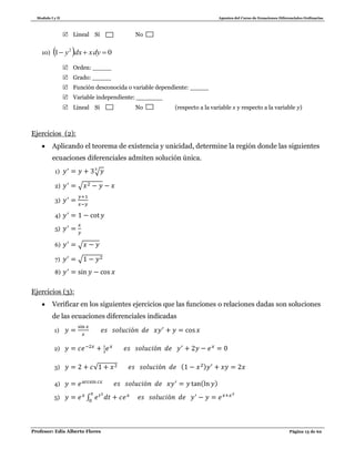 Modulo I y II Apuntes del Curso de Ecuaciones Diferenciales Ordinarias
Profesor: Edis Alberto Flores Página 13 de 62
 Lineal Sí No
10)   01 2
 dyxdxy
 Orden: _____
 Grado: _____
 Función desconocida o variable dependiente: _____
 Variable independiente: _______
 Lineal Sí No (respecto a la variable y respecto a la variable )
Ejercicios (2):
 Aplicando el teorema de existencia y unicidad, determine la región donde las siguientes
ecuaciones diferenciales admiten solución única.
1) √
2) √
3)
4)
5)
6) √
7) √
8)
Ejercicios (3):
 Verificar en los siguientes ejercicios que las funciones o relaciones dadas son soluciones
de las ecuaciones diferenciales indicadas
1)
2)
3) √ ( )
4) ( )
5) ∫
 