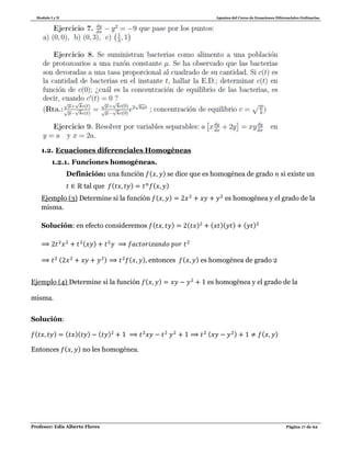 Modulo I y II Apuntes del Curso de Ecuaciones Diferenciales Ordinarias
Profesor: Edis Alberto Flores Página 17 de 62
1.2. Ecuaciones diferenciales Homogéneas
1.2.1. Funciones homogéneas.
Definición: una función ( ) se dice que es homogénea de grado si existe un
tal que ( ) ( )
Ejemplo (3) Determine si la función ( ) es homogénea y el grado de la
misma.
Solución: en efecto consideremos ( ) ( ) ( )( ) ( )
( )
( ) ( ) entonces ( ) es homogénea de grado 2
Ejemplo (4) Determine si la función ( ) es homogénea y el grado de la
misma.
Solución:
( ) ( )( ) ( ) ( ) ( )
Entonces ( ) no les homogénea.
 