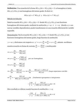 Modulo I y II Apuntes del Curso de Ecuaciones Diferenciales Ordinarias
Profesor: Edis Alberto Flores Página 18 de 62
Definición: Una ecuación de la forma ( ) ( ) es homogénea si tanto
( ) ( ) son homogéneas del mismo grado. Es decir si:
( ) ( ) y ( ) ( )
Método de Solución
Dada la ecuación ( ) ( ) donde ( ) ( ) son funciones
homogéneas del mismo grado; mediante la sustitución (donde y son
nuevas variables dependientes), puede transformarse en una ecuación diferencial de variable
separable.
Demostración: Sea la ecuación ( ) ( ) donde ( ) ( ) son
funciones homogéneas del mismo grado, luego hacemos la sustitución
y derivamos con respecto a , además escribimos
nuestra ecuación en forma de cociente,
( )
( )
y sustituyendo
( )
( )
( )
( )
( )
( )
( )
( )
( ) ( )
( )
( )
( ) ( )
∫ ∫
( )
( ) ( )
Otro resultado se obtiene cuando hacemos la sustitución
∫ ∫
( )
( ) ( )
 